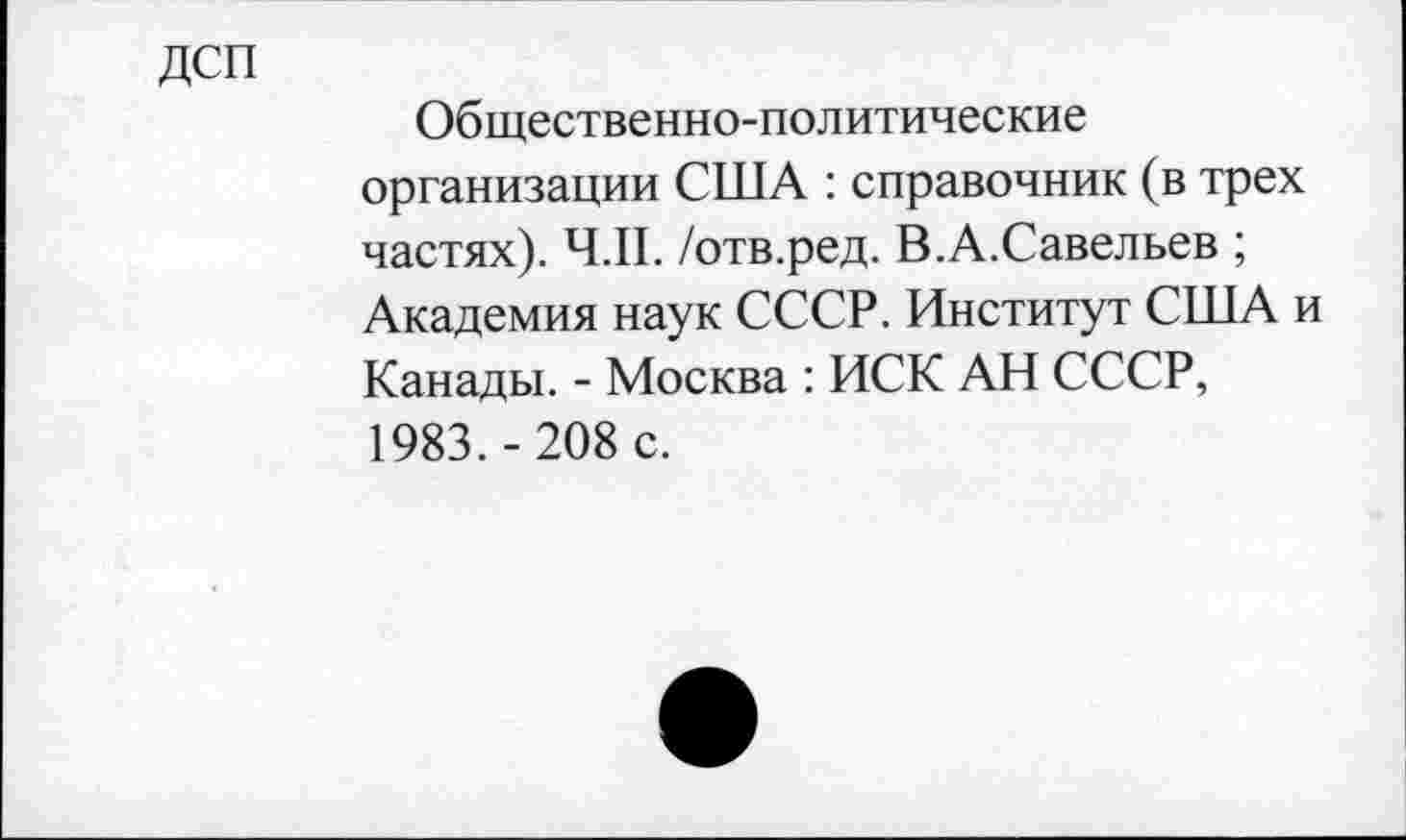 ﻿ДСП
Общественно-политические организации США : справочник (в трех частях). Ч.П. /отв.ред. В.А.Савельев ; Академия наук СССР. Институт США и Канады. - Москва : ИСК АН СССР, 1983.-208 с.